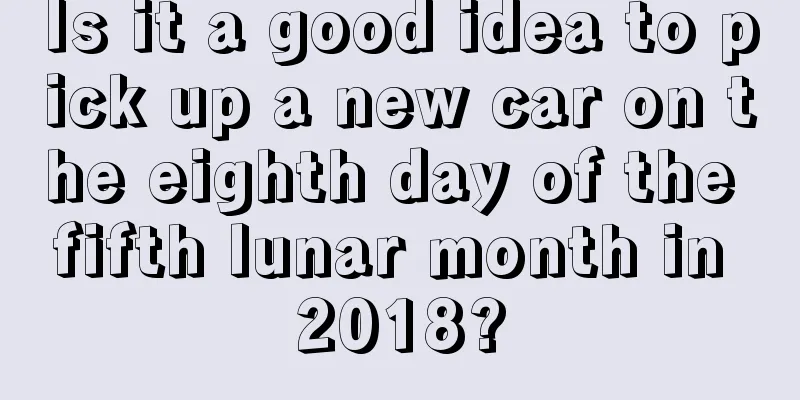 Is it a good idea to pick up a new car on the eighth day of the fifth lunar month in 2018?