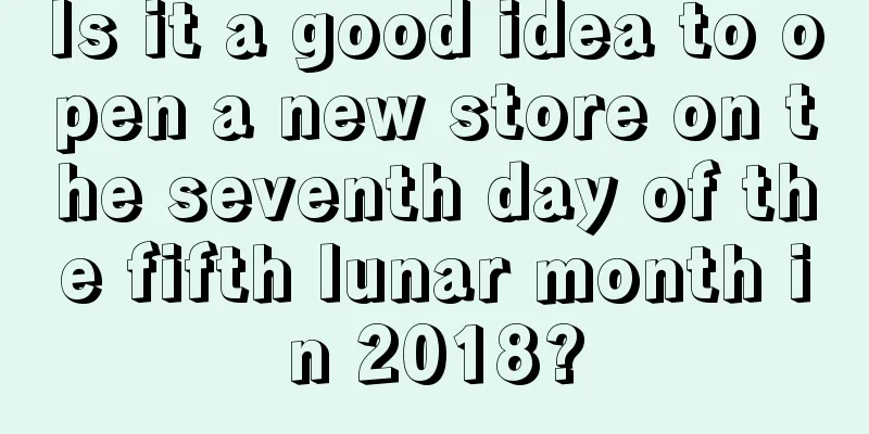 Is it a good idea to open a new store on the seventh day of the fifth lunar month in 2018?