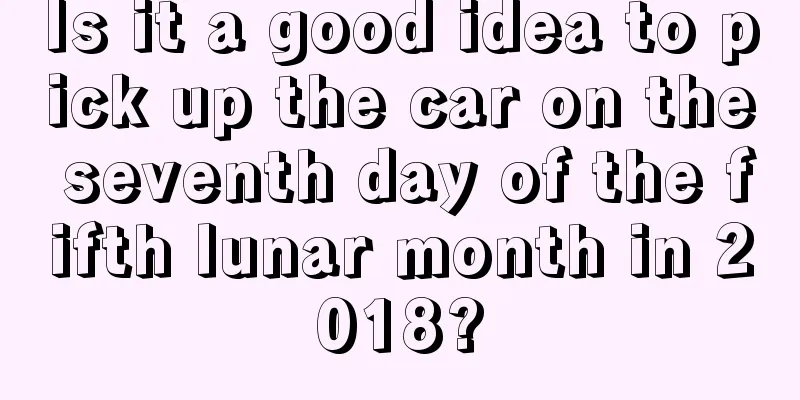 Is it a good idea to pick up the car on the seventh day of the fifth lunar month in 2018?