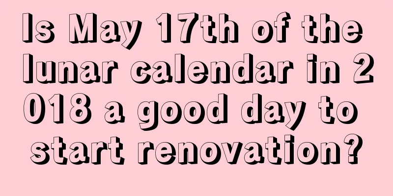 Is May 17th of the lunar calendar in 2018 a good day to start renovation?
