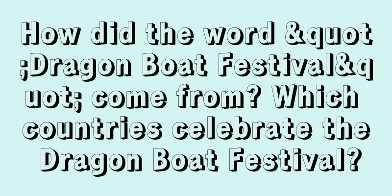 How did the word "Dragon Boat Festival" come from? Which countries celebrate the Dragon Boat Festival?