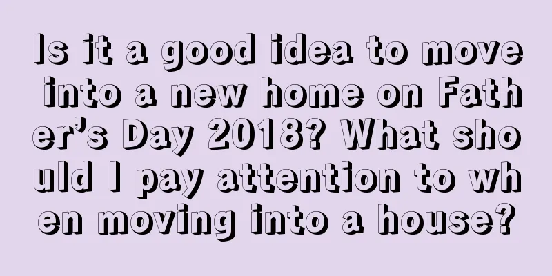 Is it a good idea to move into a new home on Father’s Day 2018? What should I pay attention to when moving into a house?