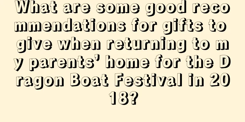 What are some good recommendations for gifts to give when returning to my parents’ home for the Dragon Boat Festival in 2018?