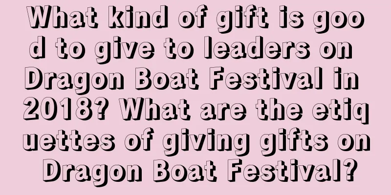 What kind of gift is good to give to leaders on Dragon Boat Festival in 2018? What are the etiquettes of giving gifts on Dragon Boat Festival?