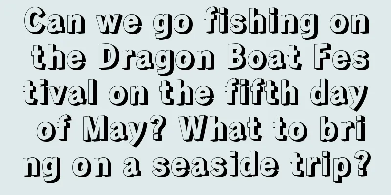 Can we go fishing on the Dragon Boat Festival on the fifth day of May? What to bring on a seaside trip?