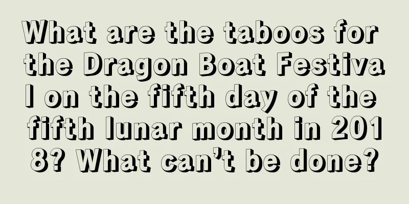 What are the taboos for the Dragon Boat Festival on the fifth day of the fifth lunar month in 2018? What can’t be done?