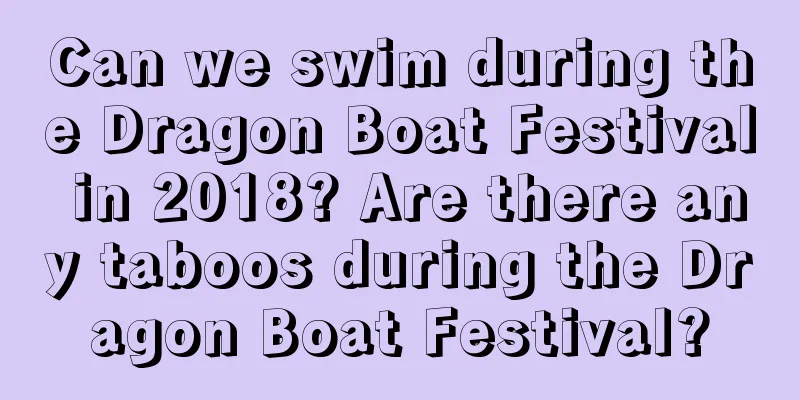 Can we swim during the Dragon Boat Festival in 2018? Are there any taboos during the Dragon Boat Festival?
