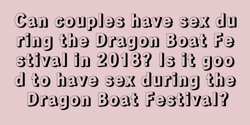 Can couples have sex during the Dragon Boat Festival in 2018? Is it good to have sex during the Dragon Boat Festival?