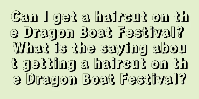 Can I get a haircut on the Dragon Boat Festival? What is the saying about getting a haircut on the Dragon Boat Festival?