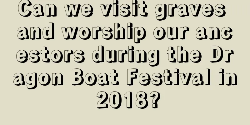 Can we visit graves and worship our ancestors during the Dragon Boat Festival in 2018?