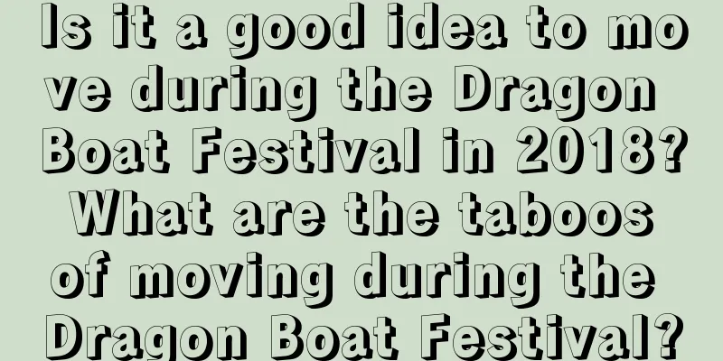 Is it a good idea to move during the Dragon Boat Festival in 2018? What are the taboos of moving during the Dragon Boat Festival?