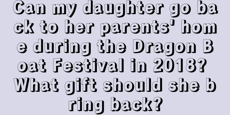 Can my daughter go back to her parents' home during the Dragon Boat Festival in 2018? What gift should she bring back?
