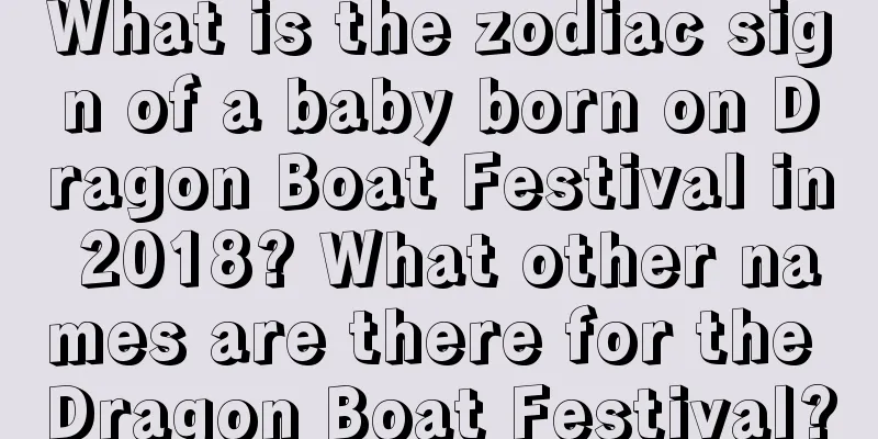 What is the zodiac sign of a baby born on Dragon Boat Festival in 2018? What other names are there for the Dragon Boat Festival?
