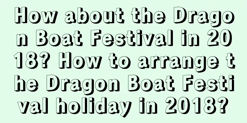How about the Dragon Boat Festival in 2018? How to arrange the Dragon Boat Festival holiday in 2018?