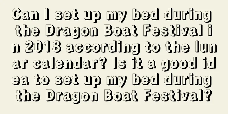 Can I set up my bed during the Dragon Boat Festival in 2018 according to the lunar calendar? Is it a good idea to set up my bed during the Dragon Boat Festival?