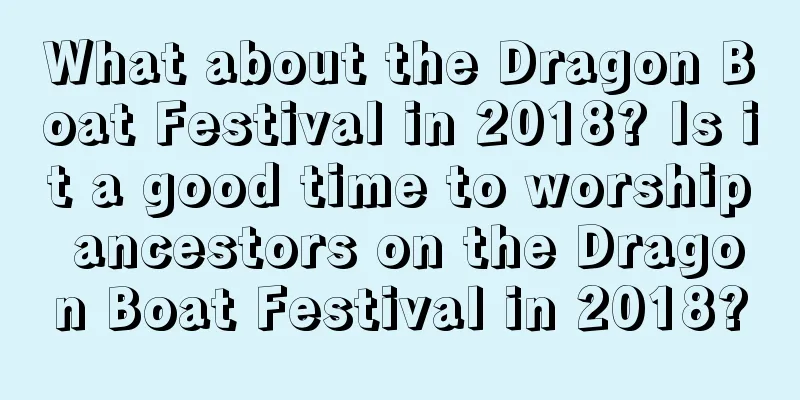 What about the Dragon Boat Festival in 2018? Is it a good time to worship ancestors on the Dragon Boat Festival in 2018?