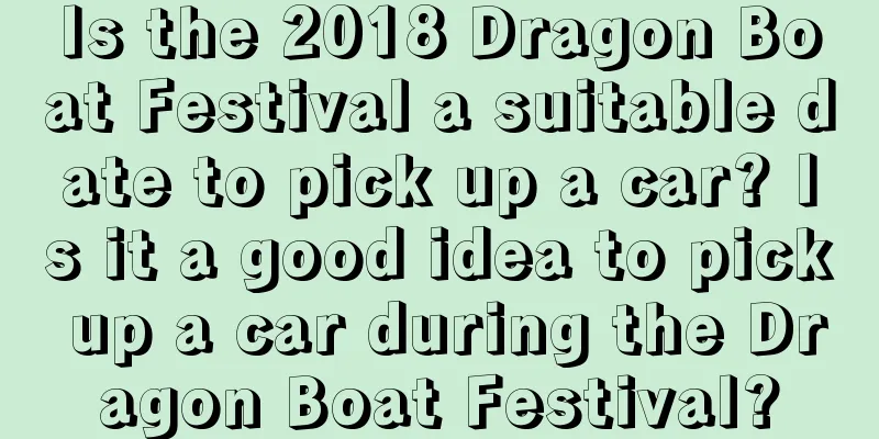 Is the 2018 Dragon Boat Festival a suitable date to pick up a car? Is it a good idea to pick up a car during the Dragon Boat Festival?