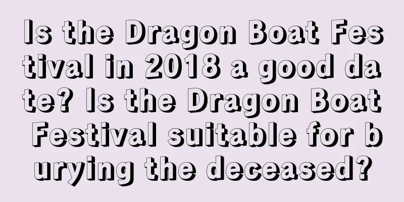 Is the Dragon Boat Festival in 2018 a good date? Is the Dragon Boat Festival suitable for burying the deceased?