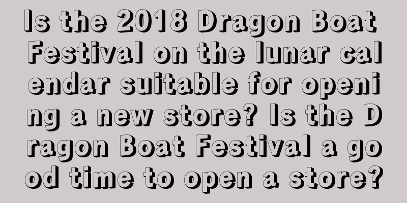Is the 2018 Dragon Boat Festival on the lunar calendar suitable for opening a new store? Is the Dragon Boat Festival a good time to open a store?