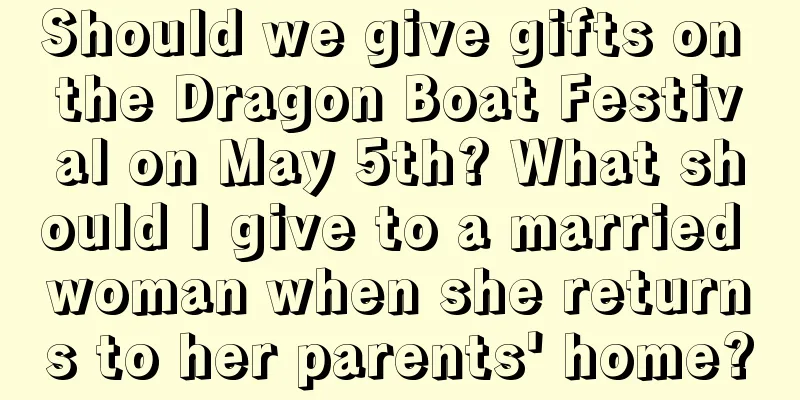 Should we give gifts on the Dragon Boat Festival on May 5th? What should I give to a married woman when she returns to her parents' home?