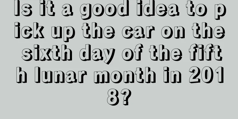 Is it a good idea to pick up the car on the sixth day of the fifth lunar month in 2018?