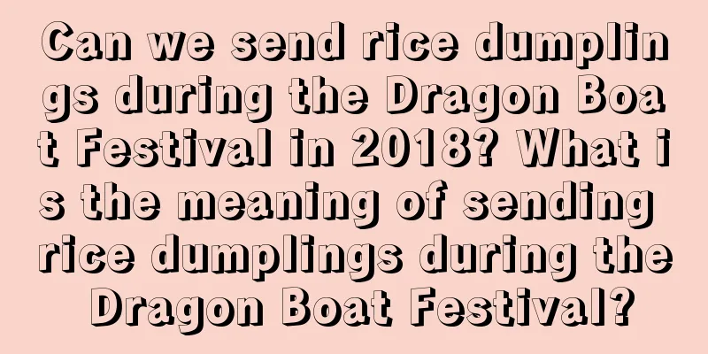 Can we send rice dumplings during the Dragon Boat Festival in 2018? What is the meaning of sending rice dumplings during the Dragon Boat Festival?