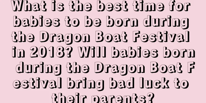 What is the best time for babies to be born during the Dragon Boat Festival in 2018? Will babies born during the Dragon Boat Festival bring bad luck to their parents?