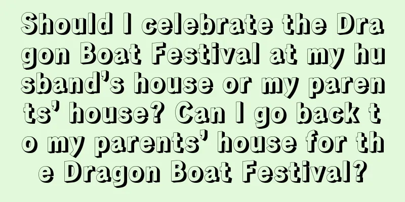 Should I celebrate the Dragon Boat Festival at my husband’s house or my parents’ house? Can I go back to my parents’ house for the Dragon Boat Festival?