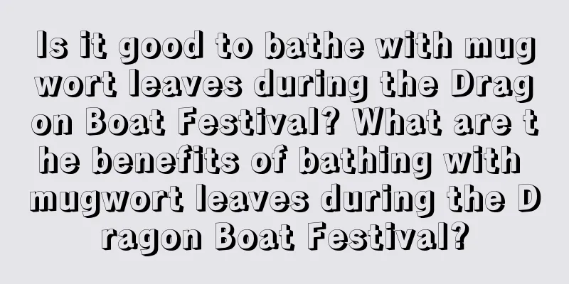 Is it good to bathe with mugwort leaves during the Dragon Boat Festival? What are the benefits of bathing with mugwort leaves during the Dragon Boat Festival?