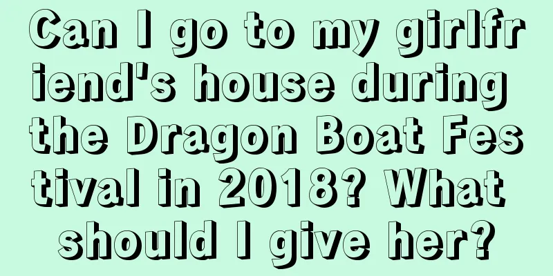 Can I go to my girlfriend's house during the Dragon Boat Festival in 2018? What should I give her?