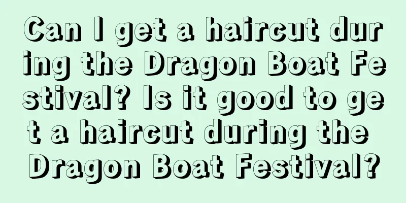 Can I get a haircut during the Dragon Boat Festival? Is it good to get a haircut during the Dragon Boat Festival?