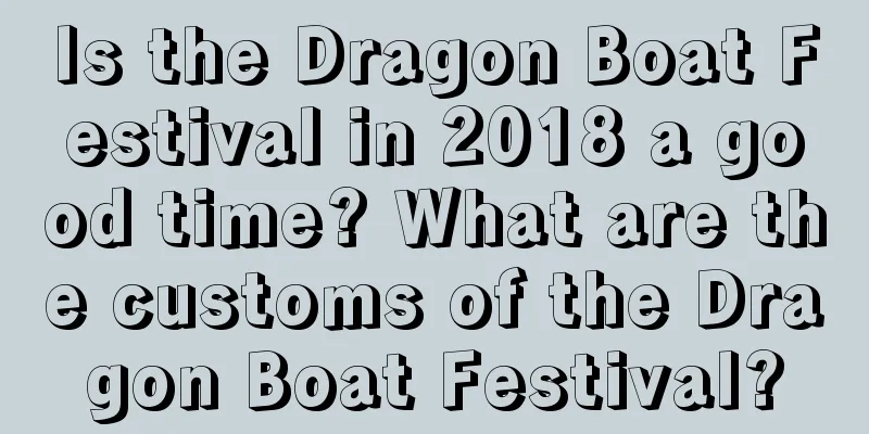 Is the Dragon Boat Festival in 2018 a good time? What are the customs of the Dragon Boat Festival?