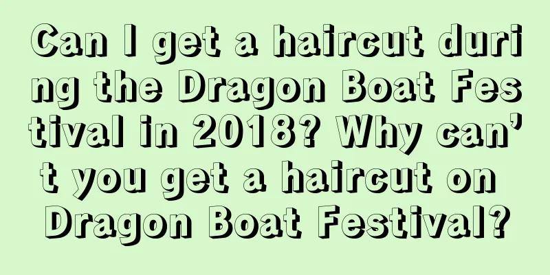 Can I get a haircut during the Dragon Boat Festival in 2018? Why can’t you get a haircut on Dragon Boat Festival?