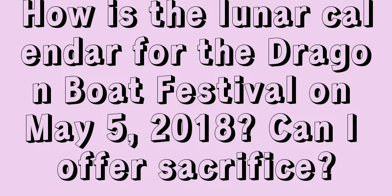 How is the lunar calendar for the Dragon Boat Festival on May 5, 2018? Can I offer sacrifice?