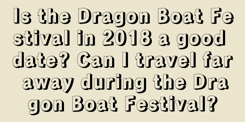 Is the Dragon Boat Festival in 2018 a good date? Can I travel far away during the Dragon Boat Festival?