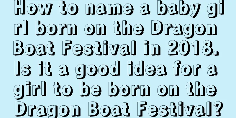 How to name a baby girl born on the Dragon Boat Festival in 2018. Is it a good idea for a girl to be born on the Dragon Boat Festival?