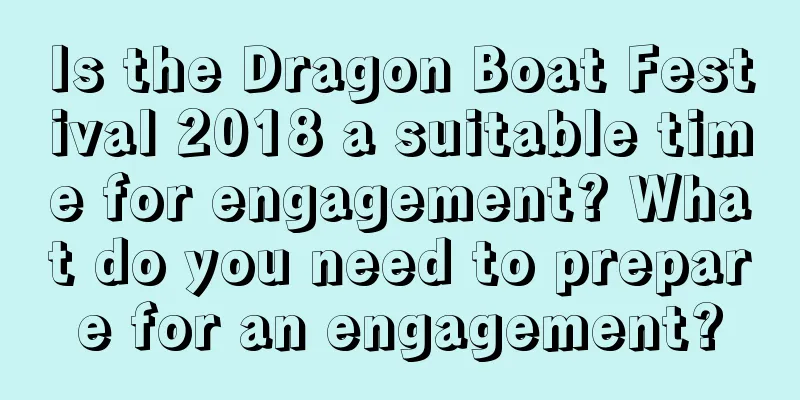 Is the Dragon Boat Festival 2018 a suitable time for engagement? What do you need to prepare for an engagement?