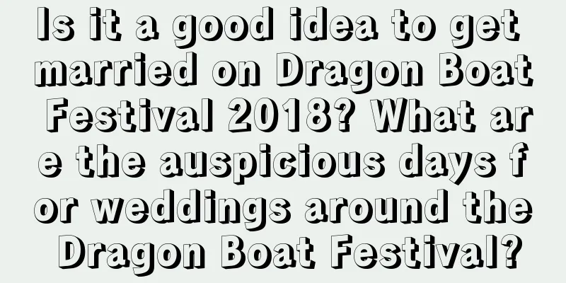 Is it a good idea to get married on Dragon Boat Festival 2018? What are the auspicious days for weddings around the Dragon Boat Festival?