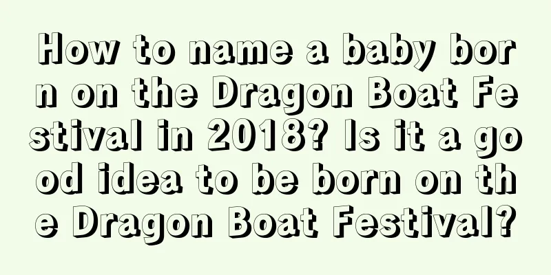How to name a baby born on the Dragon Boat Festival in 2018? Is it a good idea to be born on the Dragon Boat Festival?