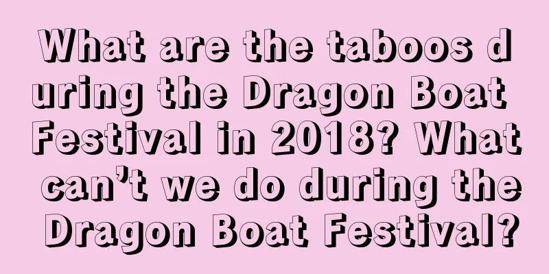 What are the taboos during the Dragon Boat Festival in 2018? What can’t we do during the Dragon Boat Festival?