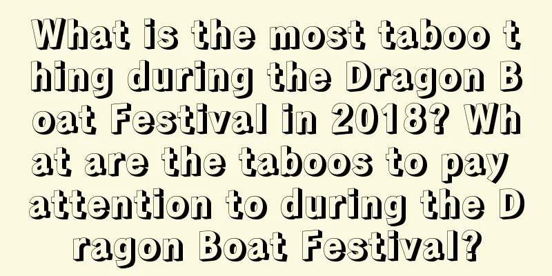 What is the most taboo thing during the Dragon Boat Festival in 2018? What are the taboos to pay attention to during the Dragon Boat Festival?