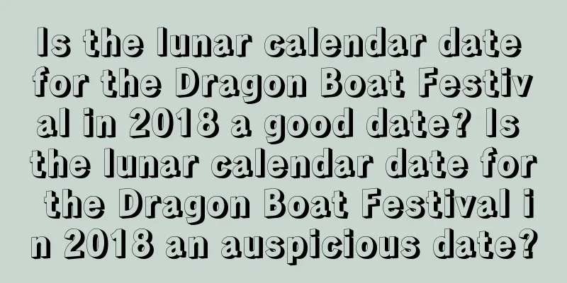 Is the lunar calendar date for the Dragon Boat Festival in 2018 a good date? Is the lunar calendar date for the Dragon Boat Festival in 2018 an auspicious date?