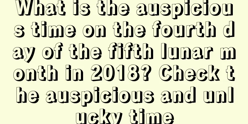 What is the auspicious time on the fourth day of the fifth lunar month in 2018? Check the auspicious and unlucky time