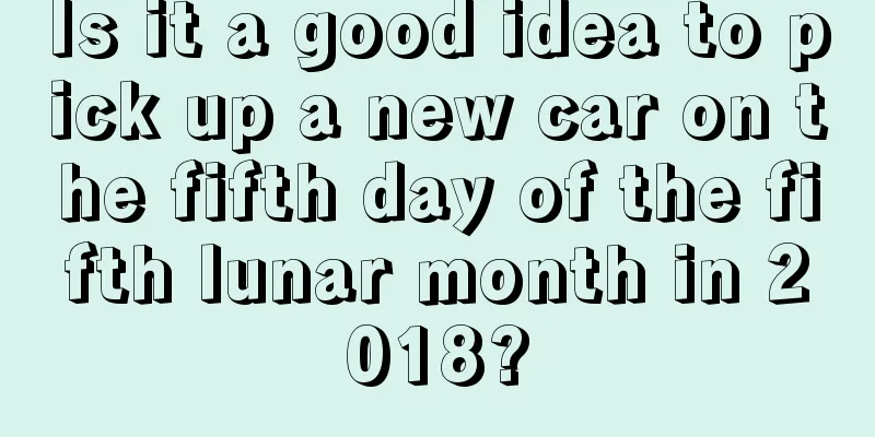 Is it a good idea to pick up a new car on the fifth day of the fifth lunar month in 2018?