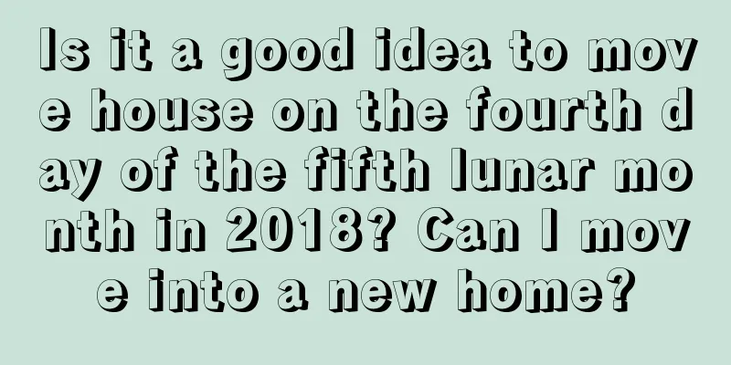 Is it a good idea to move house on the fourth day of the fifth lunar month in 2018? Can I move into a new home?