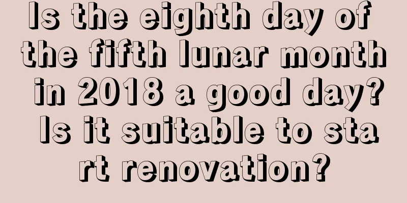 Is the eighth day of the fifth lunar month in 2018 a good day? Is it suitable to start renovation?