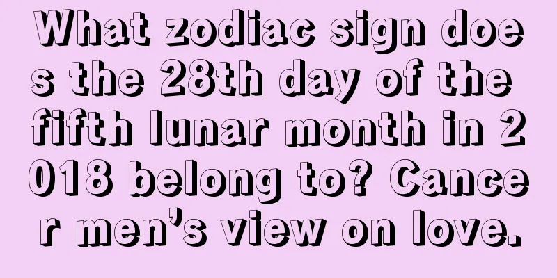 What zodiac sign does the 28th day of the fifth lunar month in 2018 belong to? Cancer men’s view on love.