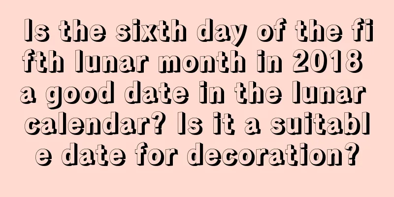 Is the sixth day of the fifth lunar month in 2018 a good date in the lunar calendar? Is it a suitable date for decoration?