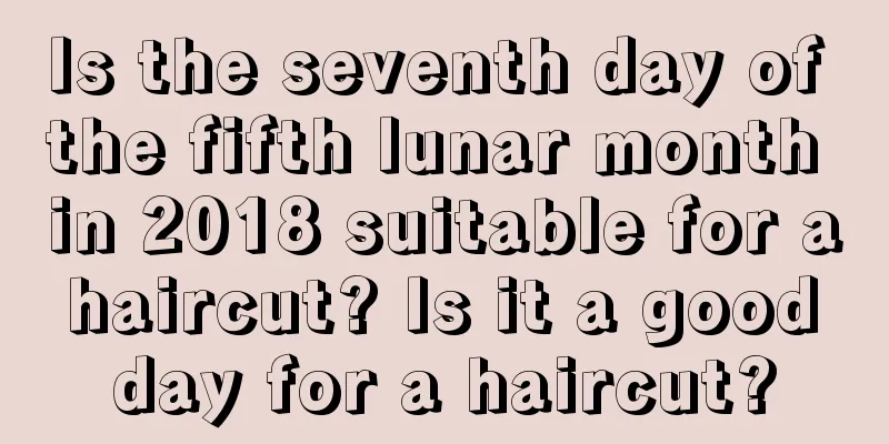 Is the seventh day of the fifth lunar month in 2018 suitable for a haircut? Is it a good day for a haircut?