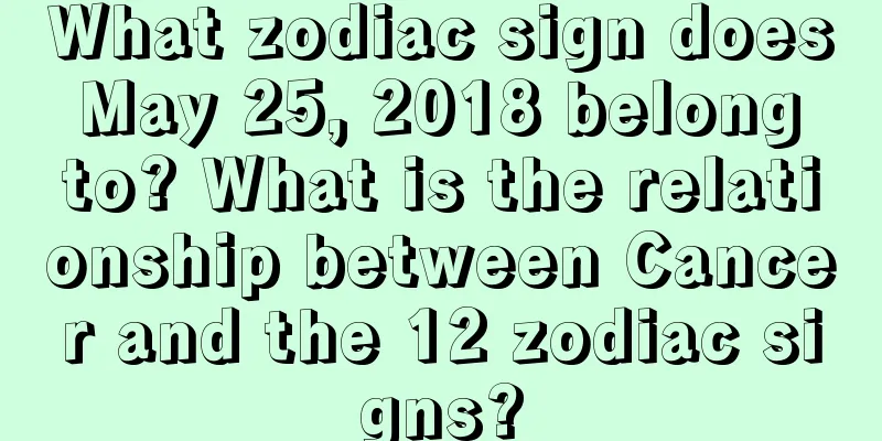 What zodiac sign does May 25, 2018 belong to? What is the relationship between Cancer and the 12 zodiac signs?